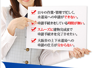 日々の作業・管理で忙しく、水道局への申請ができない。申請手続きをしている時間がない。スムーズに建物完成まで申請手続きを完了させたい。大阪市の上下水道局への申請の仕方が分からない。